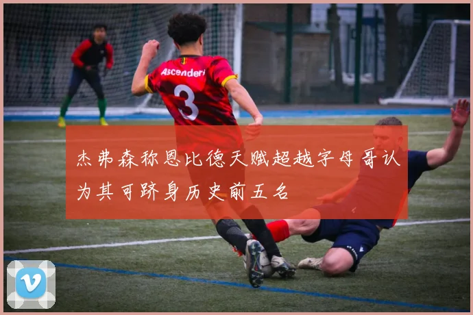 杰弗森称恩比德天赋超越字母哥认为其可跻身历史前五名