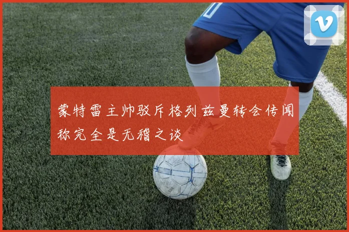 蒙特雷主帅驳斥格列兹曼转会传闻称完全是无稽之谈