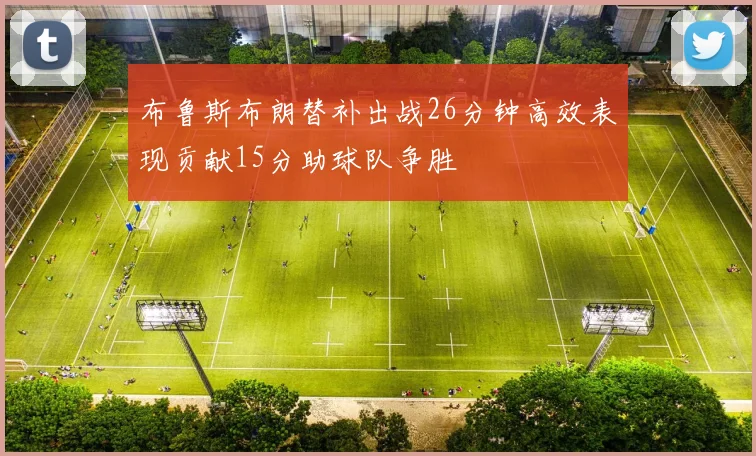 布鲁斯布朗替补出战26分钟高效表现贡献15分助球队争胜