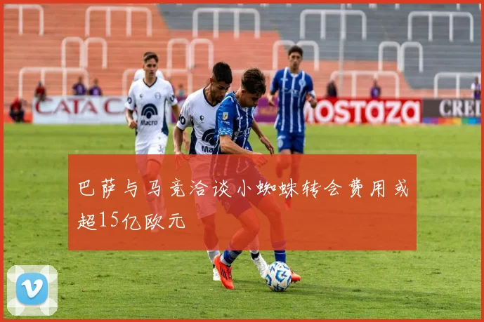 巴萨与马竞洽谈小蜘蛛转会费用或超15亿欧元
