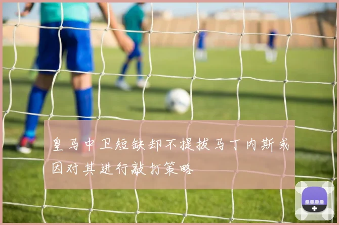 皇马中卫短缺却不提拔马丁内斯或因对其进行敲打策略