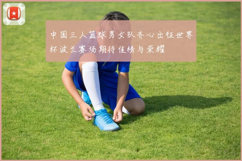 中国三人篮球男女队齐心出征世界杯波兰赛场期待佳绩与荣耀