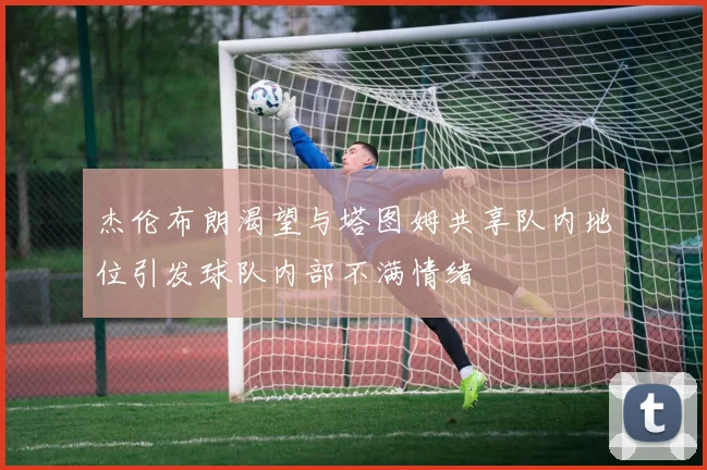 杰伦布朗渴望与塔图姆共享队内地位引发球队内部不满情绪