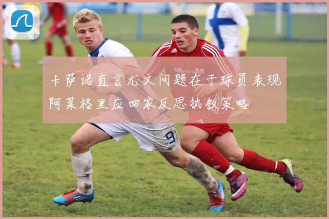 卡萨诺直言尤文问题在于球员表现阿莱格里应回家反思执教策略