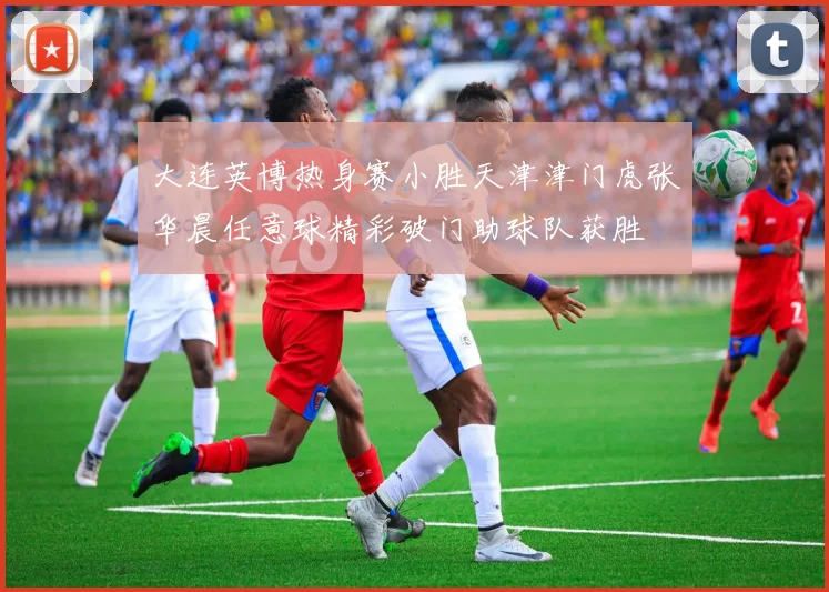 大连英博热身赛小胜天津津门虎张华晨任意球精彩破门助球队获胜