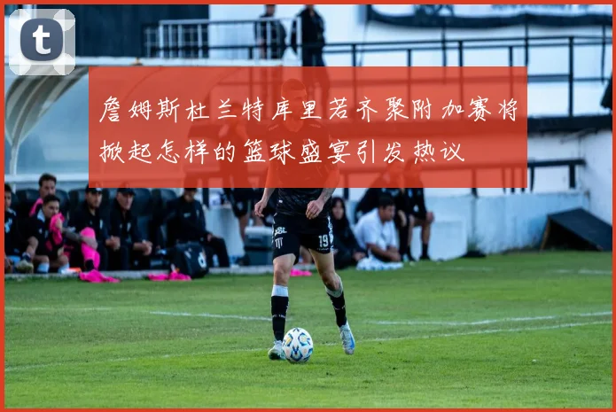 詹姆斯杜兰特库里若齐聚附加赛将掀起怎样的篮球盛宴引发热议