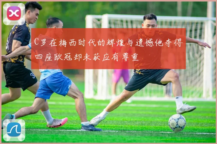 C罗在梅西时代的辉煌与遗憾他夺得四座欧冠却未获应有尊重