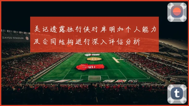 美记透露独行侠对库明加个人能力及合同结构进行深入评估分析