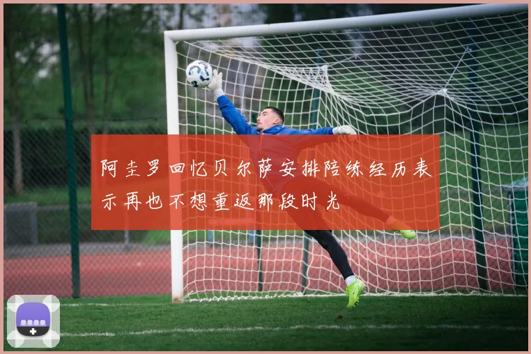 阿圭罗回忆贝尔萨安排陪练经历表示再也不想重返那段时光