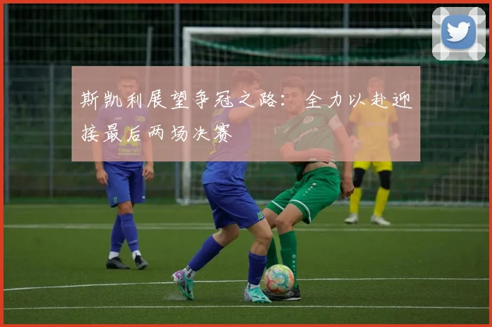 斯凯利展望争冠之路：全力以赴迎接最后两场决赛