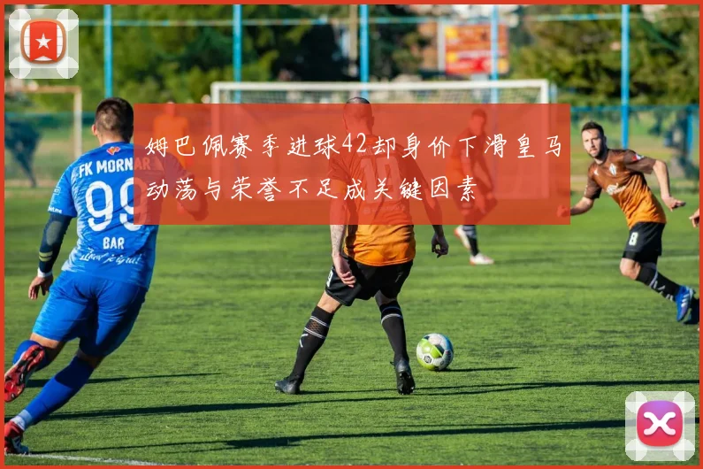 姆巴佩赛季进球42却身价下滑皇马动荡与荣誉不足成关键因素