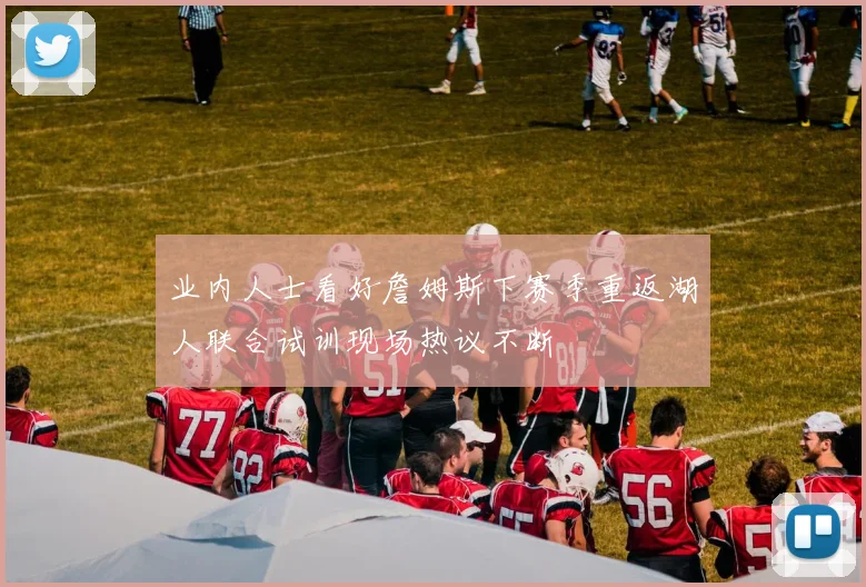 业内人士看好詹姆斯下赛季重返湖人联合试训现场热议不断