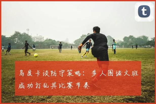 乌度卡谈防守策略：多人围堵文班成功打乱其比赛节奏