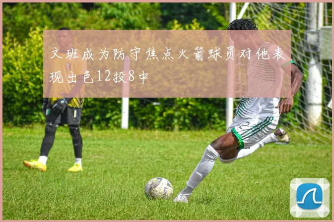文班成为防守焦点火箭球员对他表现出色12投8中