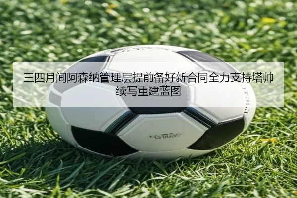 三四月间阿森纳管理层提前备好新合同全力支持塔帅续写重建蓝图